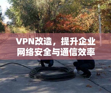 VPN改造，提升企业网络安全与通信效率的关键策略