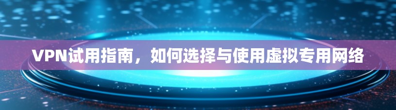 VPN试用指南，如何选择与使用虚拟专用网络