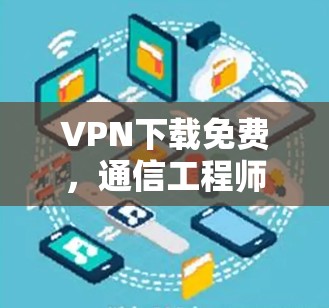 VPN下载免费，通信工程师的全面解析与建议